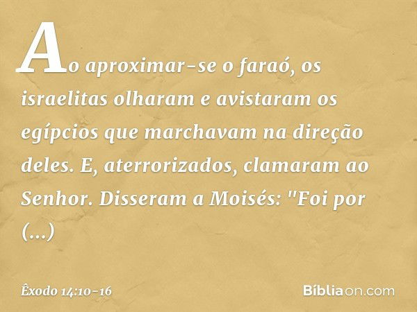 Ao aproximar-se o faraó, os israelitas olharam e avistaram os egípcios que marcha­vam na direção deles. E, aterrorizados, clama­ram ao Senhor. Disseram a Moisés