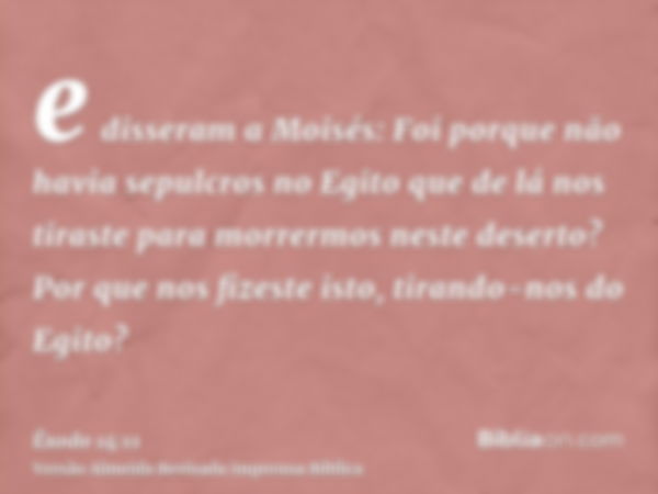 e disseram a Moisés: Foi porque não havia sepulcros no Egito que de lá nos tiraste para morrermos neste deserto? Por que nos fizeste isto, tirando-nos do Egito?