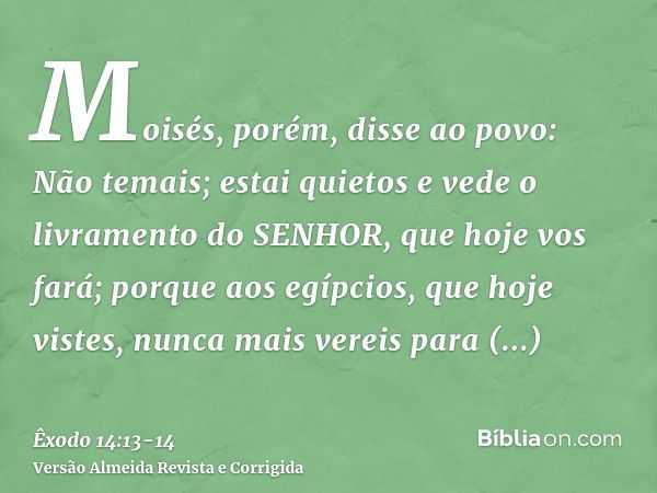 Moisés, porém, disse ao povo: Não temais; estai quietos e vede o livramento do SENHOR, que hoje vos fará; porque aos egípcios, que hoje vistes, nunca mais verei