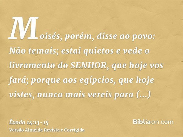 Moisés, porém, disse ao povo: Não temais; estai quietos e vede o livramento do SENHOR, que hoje vos fará; porque aos egípcios, que hoje vistes, nunca mais verei