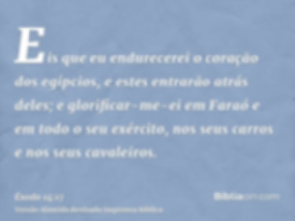 Eis que eu endurecerei o coração dos egípcios, e estes entrarão atrás deles; e glorificar-me-ei em Faraó e em todo o seu exército, nos seus carros e nos seus ca