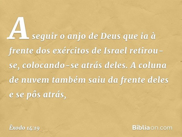 A seguir o anjo de Deus que ia à frente dos exércitos de Israel retirou-se, colocando-se atrás deles. A coluna de nuvem também saiu da frente deles e se pôs atr