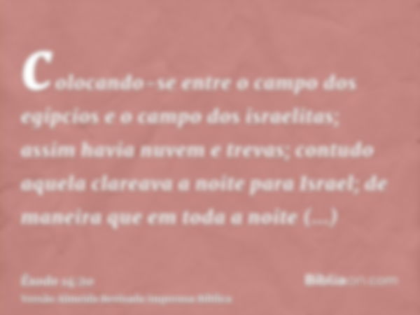 colocando-se entre o campo dos egípcios e o campo dos israelitas; assim havia nuvem e trevas; contudo aquela clareava a noite para Israel; de maneira que em tod