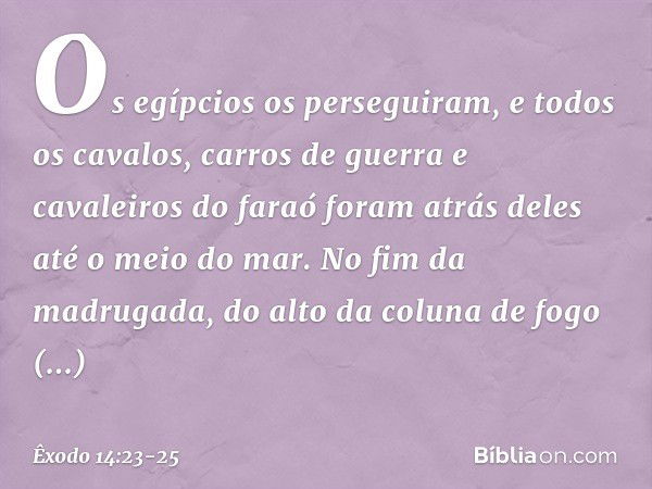 Os egípcios os perseguiram, e todos os cavalos, carros de guerra e cavaleiros do faraó foram atrás deles até o meio do mar. No fim da madrugada, do alto da colu