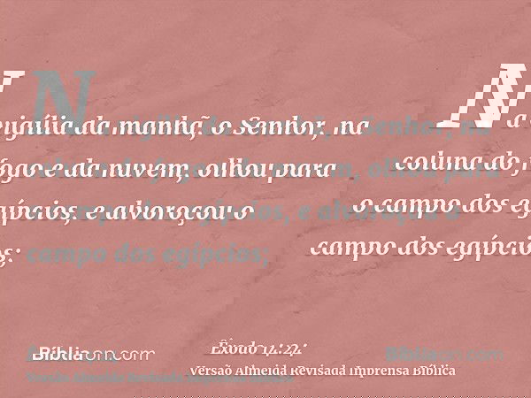 Na vigília da manhã, o Senhor, na coluna do fogo e da nuvem, olhou para o campo dos egípcios, e alvoroçou o campo dos egípcios;