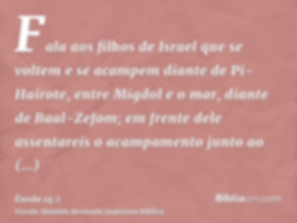 Fala aos filhos de Israel que se voltem e se acampem diante de Pi-Hairote, entre Migdol e o mar, diante de Baal-Zefom; em frente dele assentareis o acampamento 