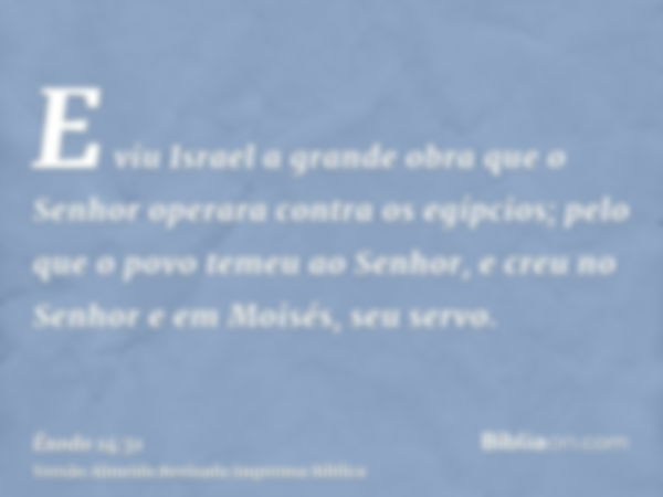 E viu Israel a grande obra que o Senhor operara contra os egípcios; pelo que o povo temeu ao Senhor, e creu no Senhor e em Moisés, seu servo.