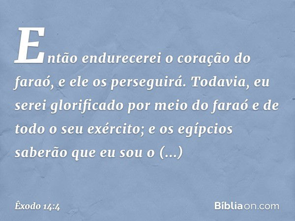 Então endure­cerei o coração do faraó, e ele os perseguirá. Todavia, eu serei glorificado por meio do faraó e de todo o seu exército; e os egípcios saberão que 