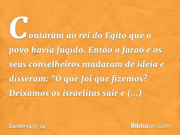 Contaram ao rei do Egito que o povo havia fugido. Então o faraó e os seus conselhei­ros mudaram de ideia e disseram: "O que foi que fizemos? Deixamos os israeli