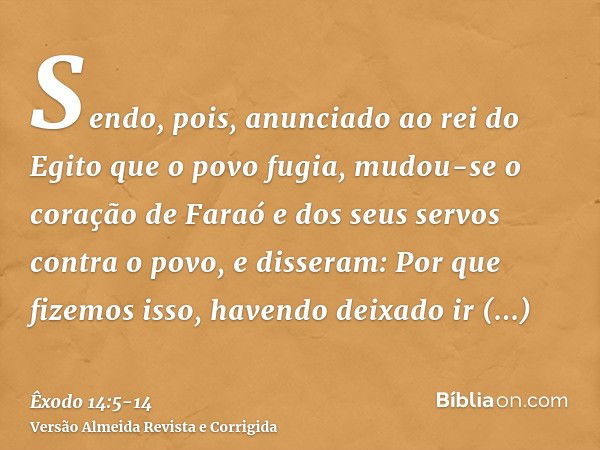 Sendo, pois, anunciado ao rei do Egito que o povo fugia, mudou-se o coração de Faraó e dos seus servos contra o povo, e disseram: Por que fizemos isso, havendo 