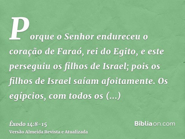 Porque o Senhor endureceu o coração de Faraó, rei do Egito, e este perseguiu os filhos de Israel; pois os filhos de Israel saíam afoitamente.Os egípcios, com to