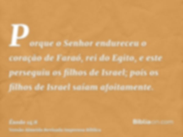 Porque o Senhor endureceu o coração de Faraó, rei do Egito, e este perseguiu os filhos de Israel; pois os filhos de Israel saíam afoitamente.