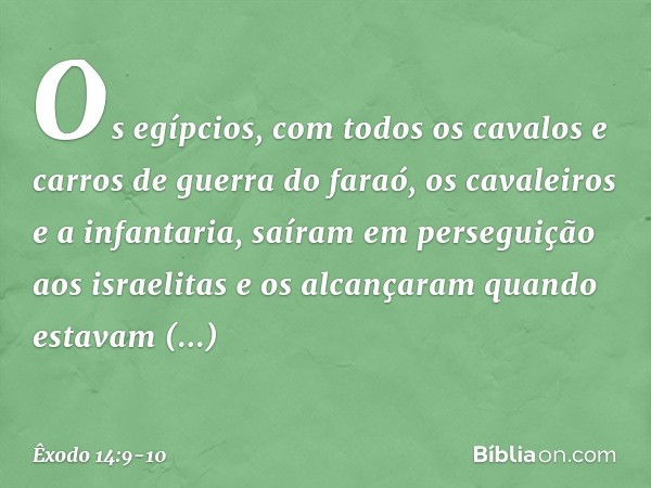 Os egíp­cios, com todos os cavalos e carros de guerra do faraó, os cavaleiros e a infantaria, saíram em perseguição aos israelitas e os alcançaram quan­do estav