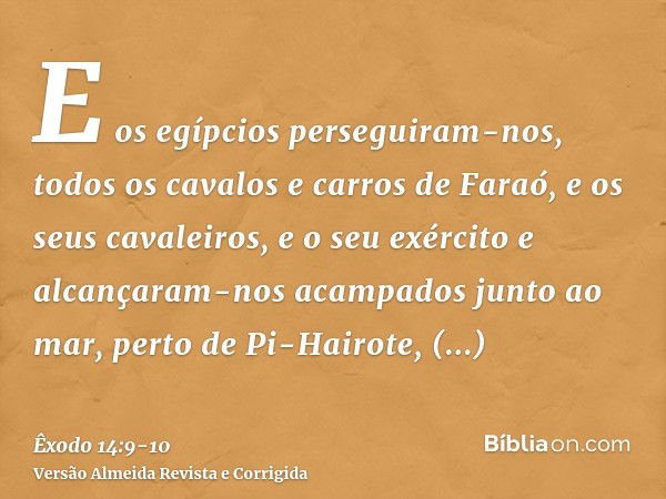 E os egípcios perseguiram-nos, todos os cavalos e carros de Faraó, e os seus cavaleiros, e o seu exército e alcançaram-nos acampados junto ao mar, perto de Pi-H