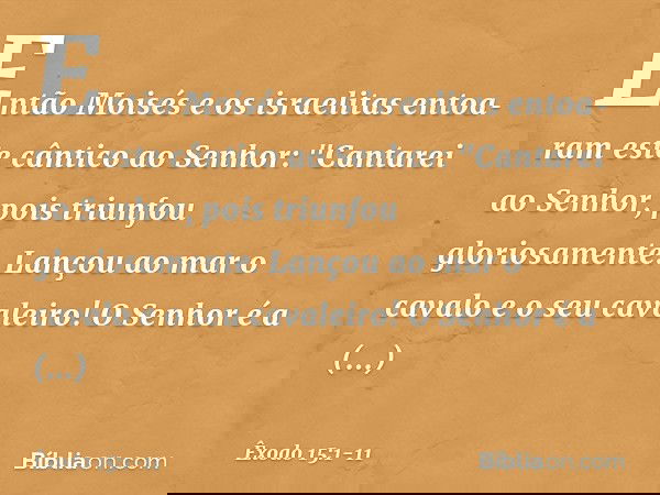 Então Moisés e os israelitas entoa­ram este cântico ao Senhor:
"Cantarei ao Senhor,
pois triunfou gloriosamente.
Lançou ao mar o cavalo
e o seu cavaleiro! O Sen