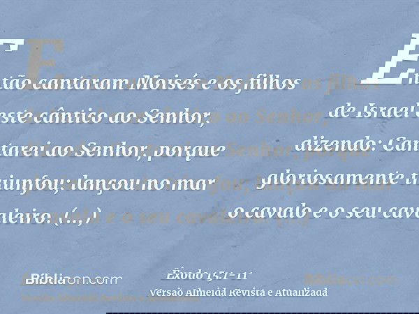 Então cantaram Moisés e os filhos de Israel este cântico ao Senhor, dizendo: Cantarei ao Senhor, porque gloriosamente triunfou; lançou no mar o cavalo e o seu c
