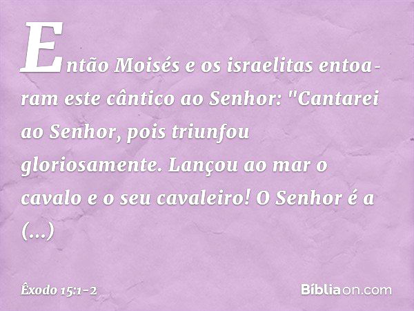 Então Moisés e os israelitas entoa­ram este cântico ao Senhor:
"Cantarei ao Senhor,
pois triunfou gloriosamente.
Lançou ao mar o cavalo
e o seu cavaleiro! O Sen