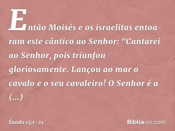 Então Moisés e os israelitas entoa­ram este cântico ao Senhor:
"Cantarei ao Senhor,
pois triunfou gloriosamente.
Lançou ao mar o cavalo
e o seu cavaleiro! O Sen