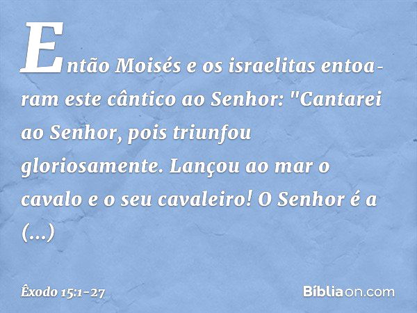 Então Moisés e os israelitas entoa­ram este cântico ao Senhor:
"Cantarei ao Senhor,
pois triunfou gloriosamente.
Lançou ao mar o cavalo
e o seu cavaleiro! O Sen