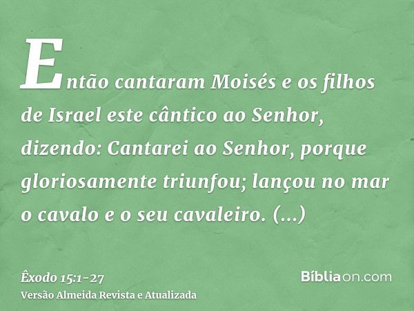 Então cantaram Moisés e os filhos de Israel este cântico ao Senhor, dizendo: Cantarei ao Senhor, porque gloriosamente triunfou; lançou no mar o cavalo e o seu c