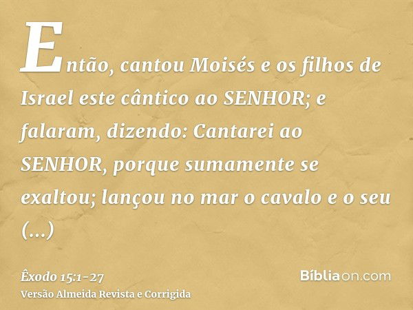 Então, cantou Moisés e os filhos de Israel este cântico ao SENHOR; e falaram, dizendo: Cantarei ao SENHOR, porque sumamente se exaltou; lançou no mar o cavalo e