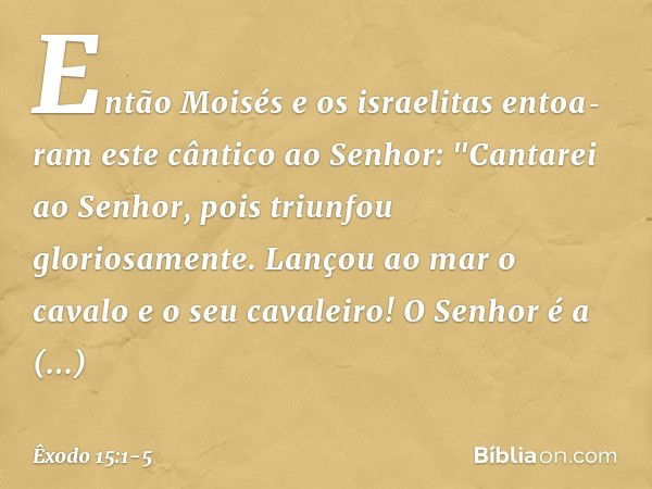 Então Moisés e os israelitas entoa­ram este cântico ao Senhor:
"Cantarei ao Senhor,
pois triunfou gloriosamente.
Lançou ao mar o cavalo
e o seu cavaleiro! O Sen