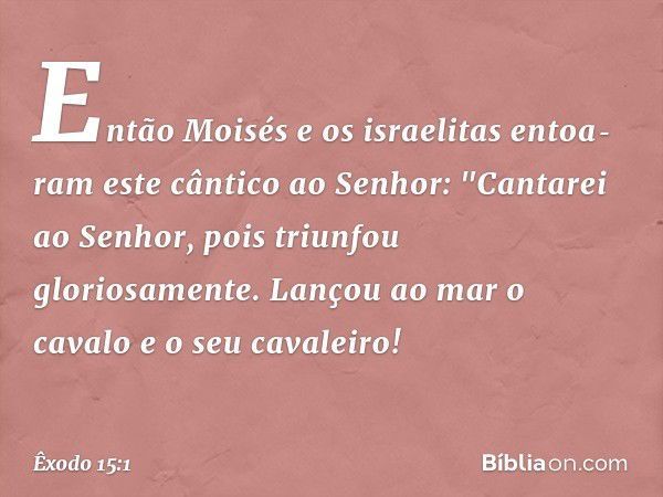 Então Moisés e os israelitas entoa­ram este cântico ao Senhor:
"Cantarei ao Senhor,
pois triunfou gloriosamente.
Lançou ao mar o cavalo
e o seu cavaleiro! -- Êx