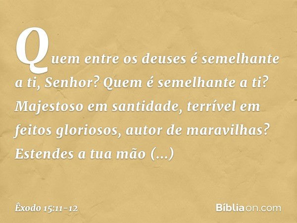 "Quem entre os deuses
é semelhante a ti, Senhor?
Quem é semelhante a ti?
Majestoso em santidade,
terrível em feitos gloriosos,
autor de maravilhas? Estendes a t