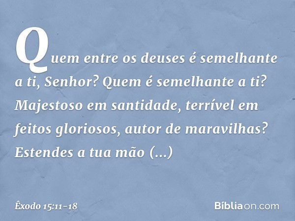 "Quem entre os deuses
é semelhante a ti, Senhor?
Quem é semelhante a ti?
Majestoso em santidade,
terrível em feitos gloriosos,
autor de maravilhas? Estendes a t