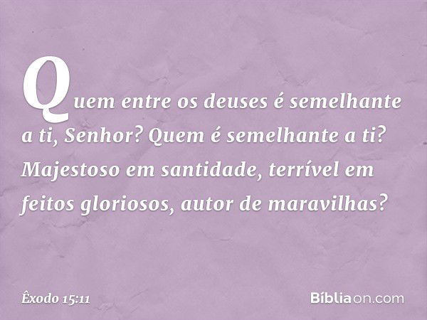 "Quem entre os deuses
é semelhante a ti, Senhor?
Quem é semelhante a ti?
Majestoso em santidade,
terrível em feitos gloriosos,
autor de maravilhas? -- Êxodo 15: