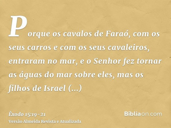 Porque os cavalos de Faraó, com os seus carros e com os seus cavaleiros, entraram no mar, e o Senhor fez tornar as águas do mar sobre eles, mas os filhos de Isr