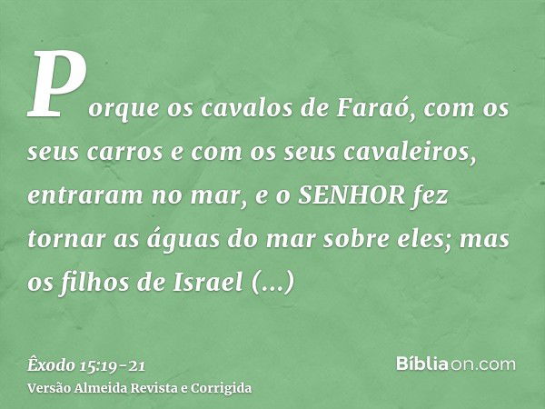 Porque os cavalos de Faraó, com os seus carros e com os seus cavaleiros, entraram no mar, e o SENHOR fez tornar as águas do mar sobre eles; mas os filhos de Isr