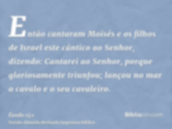 Então cantaram Moisés e os filhos de Israel este cântico ao Senhor, dizendo: Cantarei ao Senhor, porque gloriosamente triunfou; lançou no mar o cavalo e o seu c