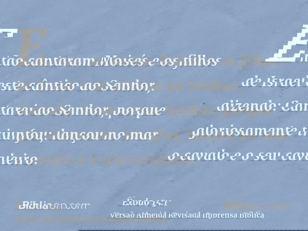 Então cantaram Moisés e os filhos de Israel este cântico ao Senhor, dizendo: Cantarei ao Senhor, porque gloriosamente triunfou; lançou no mar o cavalo e o seu c