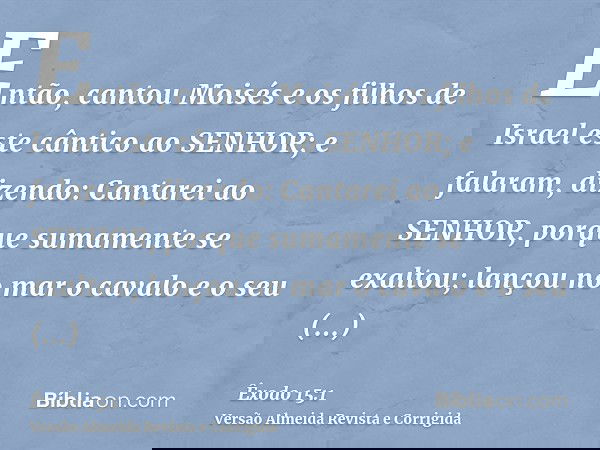 Então, cantou Moisés e os filhos de Israel este cântico ao SENHOR; e falaram, dizendo: Cantarei ao SENHOR, porque sumamente se exaltou; lançou no mar o cavalo e