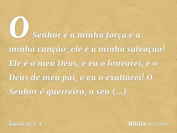 O Senhor é a minha força
e a minha canção;
ele é a minha salvação!
Ele é o meu Deus, e eu o louvarei;
é o Deus de meu pai, e eu o exaltarei! O Senhor é guerreir