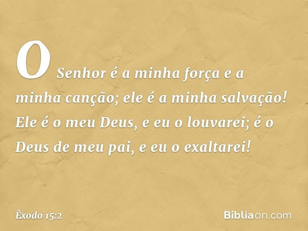 O Senhor é a minha força
e a minha canção;
ele é a minha salvação!
Ele é o meu Deus, e eu o louvarei;
é o Deus de meu pai, e eu o exaltarei! -- Êxodo 15:2