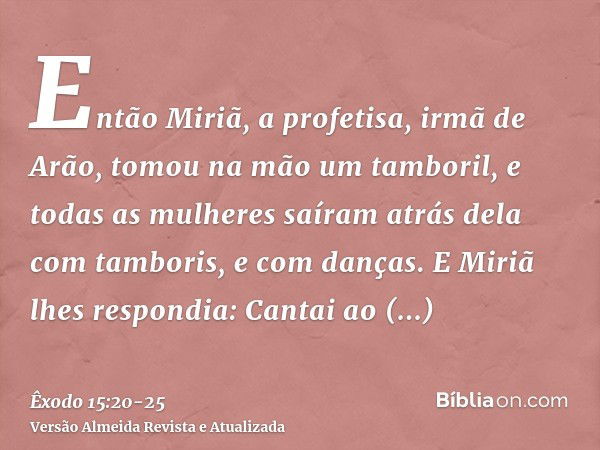 Então Miriã, a profetisa, irmã de Arão, tomou na mão um tamboril, e todas as mulheres saíram atrás dela com tamboris, e com danças.E Miriã lhes respondia: Canta