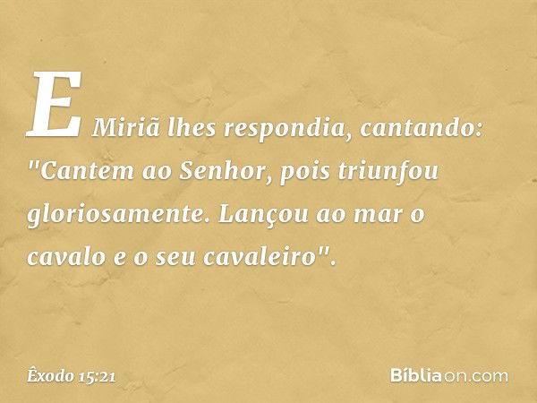 E Miriã lhes respondia, cantando:
"Cantem ao Senhor,
pois triunfou gloriosamente.
Lançou ao mar o cavalo
e o seu cavaleiro". -- Êxodo 15:21