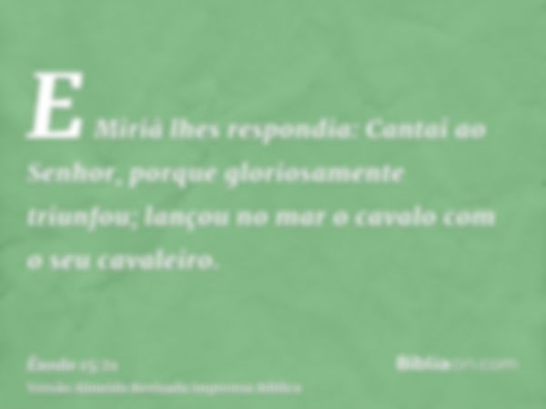 E Miriã lhes respondia: Cantai ao Senhor, porque gloriosamente triunfou; lançou no mar o cavalo com o seu cavaleiro.