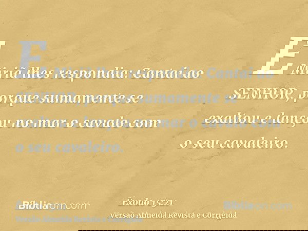 E Miriã lhes respondia: Cantai ao SENHOR, porque sumamente se exaltou e lançou no mar o cavalo com o seu cavaleiro.