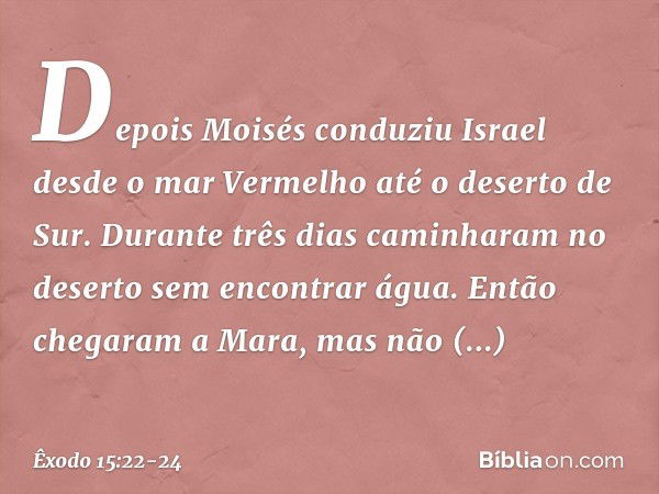 Depois Moisés conduziu Israel desde o mar Vermelho até o deserto de Sur. Durante três dias caminharam no deserto sem encontrar água. Então chegaram a Mara, mas 