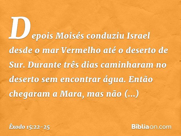 Depois Moisés conduziu Israel desde o mar Vermelho até o deserto de Sur. Durante três dias caminharam no deserto sem encontrar água. Então chegaram a Mara, mas 