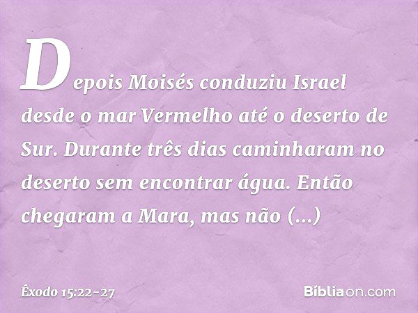 Depois Moisés conduziu Israel desde o mar Vermelho até o deserto de Sur. Durante três dias caminharam no deserto sem encontrar água. Então chegaram a Mara, mas 