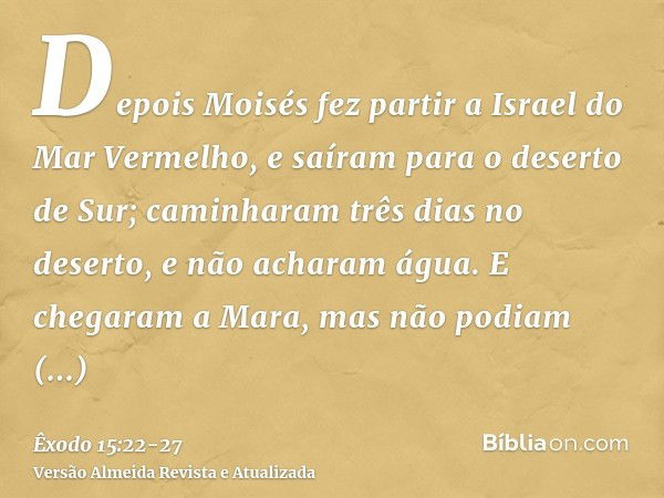 Depois Moisés fez partir a Israel do Mar Vermelho, e saíram para o deserto de Sur; caminharam três dias no deserto, e não acharam água.E chegaram a Mara, mas nã