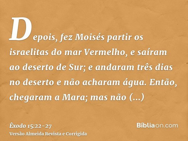 Depois, fez Moisés partir os israelitas do mar Vermelho, e saíram ao deserto de Sur; e andaram três dias no deserto e não acharam água.Então, chegaram a Mara; m