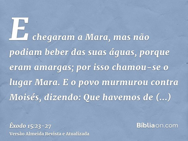 E chegaram a Mara, mas não podiam beber das suas águas, porque eram amargas; por isso chamou-se o lugar Mara.E o povo murmurou contra Moisés, dizendo: Que havem