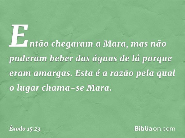 Então chegaram a Mara, mas não pude­ram beber das águas de lá porque eram amar­gas. Esta é a razão pela qual o lugar chama-se Mara. -- Êxodo 15:23