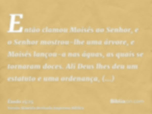 Então clamou Moisés ao Senhor, e o Senhor mostrou-lhe uma árvore, e Moisés lançou-a nas águas, as quais se tornaram doces. Ali Deus lhes deu um estatuto e uma o