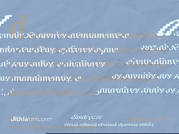 dizendo: Se ouvires atentamente a voz do Senhor teu Deus, e fizeres o que é reto diante de seus olhos, e inclinares os ouvidos aos seus mandamentos, e guardares